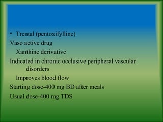 • Trental (pentoxifylline)
Vaso active drug
Xanthine derivative
Indicated in chronic occlusive peripheral vascular
disorders
Improves blood flow
Starting dose-400 mg BD after meals
Usual dose-400 mg TDS
 