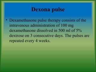 Dexona pulse
• Dexamethasone pulse therapy consists of the
intravenous administration of 100 mg
dexamethasone dissolved in 500 ml of 5%
dextrose on 3 consecutive days. The pulses are
repeated every 4 weeks.
 