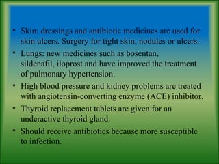 • Skin: dressings and antibiotic medicines are used for
skin ulcers. Surgery for tight skin, nodules or ulcers.
• Lungs: new medicines such as bosentan,
sildenafil, iloprost and have improved the treatment
of pulmonary hypertension.
• High blood pressure and kidney problems are treated
with angiotensin-converting enzyme (ACE) inhibitor.
• Thyroid replacement tablets are given for an
underactive thyroid gland.
• Should receive antibiotics because more susceptible
to infection.
 