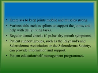 • Exercises to keep joints mobile and muscles strong.
• Various aids such as splints to support the joints, and
help with daily living tasks.
• Regular dental checks if pt.has dry mouth symptoms.
• Patient support groups, such as the Raynaud's and
Scleroderma Association or the Scleroderma Society,
can provide information and support.
• Patient education/self-management programmes.
 
