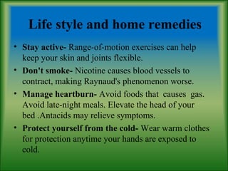 Life style and home remedies
• Stay active- Range-of-motion exercises can help
keep your skin and joints flexible.
• Don't smoke- Nicotine causes blood vessels to
contract, making Raynaud's phenomenon worse.
• Manage heartburn- Avoid foods that causes gas.
Avoid late-night meals. Elevate the head of your
bed .Antacids may relieve symptoms.
• Protect yourself from the cold- Wear warm clothes
for protection anytime your hands are exposed to
cold.
 