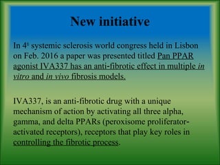 New initiative
In 4th
systemic sclerosis world congress held in Lisbon
on Feb. 2016 a paper was presented titled Pan PPAR
agonist IVA337 has an anti fibrotic effect in multiple‐ in
vitro and in vivo fibrosis models.
IVA337, is an anti-fibrotic drug with a unique
mechanism of action by activating all three alpha,
gamma, and delta PPARs (peroxisome proliferator‐
activated receptors), receptors that play key roles in
controlling the fibrotic process.
 
