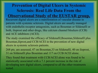 Prevention of Digital Ulcers in Systemic
Sclerosis: Real Life Data From the
Observational Study of the EUSTAR group,
Recurrent digital ulcers are a manifestation of vascular disease in
patients with systemic sclerosis. Digital ulcers are usually managed
with endothelin receptor antagonists, such as Bosentan or Sildenafil or
both, iloprost and other drugs, like calcium channel blockers (CCB)
and ACE inhibitors (ACEI).
The study examined the efficacy of Sildenafil,Bosentan,Sildenafil plus
Bosentan,iliprost,and CCB/ACEI in the prevention of new digital
ulcers in systemic sclerosis patients.
268 pts. are assessed, 47 on Bosentan,33 on Sildenafil, 40 on iloprost,
31 on Sildenafil plus Bosentan and 117 on CCB/ACEI alone.
They found that treatment with CCB/ACEI alone was found to be
statistically associated with a 7.1 percent increase in the risk of
developing new digital ulcers, compared to all the other treatments
tested.
 