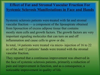 Effect of Fat and Stromal Vascular Fraction For
Systemic Sclerosis Manifestations in Face and Hands
Systemic sclerosis patients were treated with fat and stromal
vascular fraction — a component of the lipoaspirate obtained
from liposuction of excess adipose tissue that contains
mostly stem cells and growth factors. The growth factors are very
important signaling molecules that can turn on and off
inflammation and cause cells to grow or die.
In total, 14 patients were treated via micro- injection of 16 to 22
cc of fat, and 12 patients’ hands were treated with the stromal
vascular fraction.
They reported that a continuous improvement was observed in
the face of systemic sclerosis patients, primarily a reduction of
pain and improvement in function, and as a consequence, a
noticeable improvement in quality of life.
 
