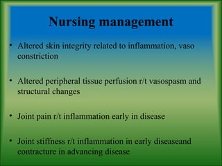 Nursing management
• Altered skin integrity related to inflammation, vaso
constriction
• Altered peripheral tissue perfusion r/t vasospasm and
structural changes
• Joint pain r/t inflammation early in disease
• Joint stiffness r/t inflammation in early diseaseand
contracture in advancing disease
 