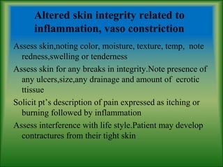 Altered skin integrity related to
inflammation, vaso constriction
Assess skin,noting color, moisture, texture, temp, note
redness,swelling or tenderness
Assess skin for any breaks in integrity.Note presence of
any ulcers,size,any drainage and amount of ecrotic
ttissue
Solicit pt’s description of pain expressed as itching or
burning followed by inflammation
Assess interference with life style.Patient may develop
contractures from their tight skin
 
