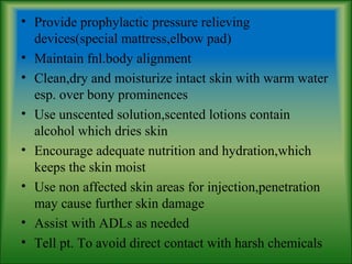 • Provide prophylactic pressure relieving
devices(special mattress,elbow pad)
• Maintain fnl.body alignment
• Clean,dry and moisturize intact skin with warm water
esp. over bony prominences
• Use unscented solution,scented lotions contain
alcohol which dries skin
• Encourage adequate nutrition and hydration,which
keeps the skin moist
• Use non affected skin areas for injection,penetration
may cause further skin damage
• Assist with ADLs as needed
• Tell pt. To avoid direct contact with harsh chemicals
 