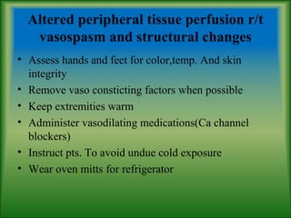 Altered peripheral tissue perfusion r/t
vasospasm and structural changes
• Assess hands and feet for color,temp. And skin
integrity
• Remove vaso consticting factors when possible
• Keep extremities warm
• Administer vasodilating medications(Ca channel
blockers)
• Instruct pts. To avoid undue cold exposure
• Wear oven mitts for refrigerator
 