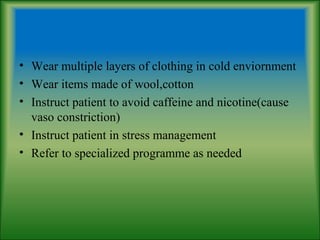 • Wear multiple layers of clothing in cold enviornment
• Wear items made of wool,cotton
• Instruct patient to avoid caffeine and nicotine(cause
vaso constriction)
• Instruct patient in stress management
• Refer to specialized programme as needed
 