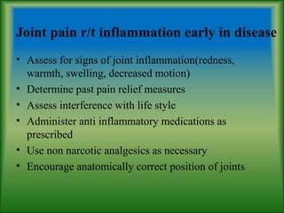 Joint pain r/t inflammation early in disease
• Assess for signs of joint inflammation(redness,
warmth, swelling, decreased motion)
• Determine past pain relief measures
• Assess interference with life style
• Administer anti inflammatory medications as
prescribed
• Use non narcotic analgesics as necessary
• Encourage anatomically correct position of joints
 