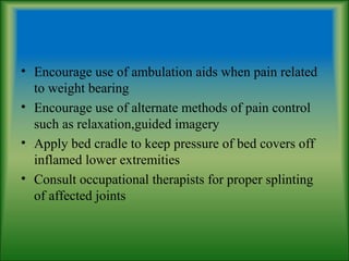 • Encourage use of ambulation aids when pain related
to weight bearing
• Encourage use of alternate methods of pain control
such as relaxation,guided imagery
• Apply bed cradle to keep pressure of bed covers off
inflamed lower extremities
• Consult occupational therapists for proper splinting
of affected joints
 