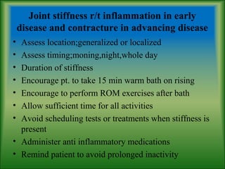 Joint stiffness r/t inflammation in early
disease and contracture in advancing disease
• Assess location;generalized or localized
• Assess timing;moning,night,whole day
• Duration of stiffness
• Encourage pt. to take 15 min warm bath on rising
• Encourage to perform ROM exercises after bath
• Allow sufficient time for all activities
• Avoid scheduling tests or treatments when stiffness is
present
• Administer anti inflammatory medications
• Remind patient to avoid prolonged inactivity
 