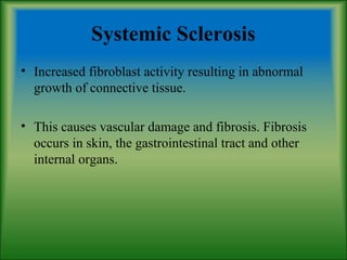 Systemic Sclerosis
• Increased fibroblast activity resulting in abnormal
growth of connective tissue.
• This causes vascular damage and fibrosis. Fibrosis
occurs in skin, the gastrointestinal tract and other
internal organs.
 