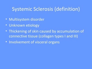 Systemic Sclerosis (definition)
• Multisystem disorder
• Unknown etiology
• Thickening of skin caused by accumulation of
connective tissue (collagen types I and III)
• Involvement of visceral organs
 