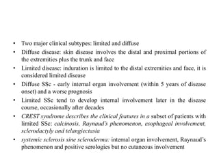 • Two major clinical subtypes: limited and diffuse
• Diffuse disease: skin disease involves the distal and proximal portions of
the extremities plus the trunk and face
• Limited disease: induration is limited to the distal extremities and face, it is
considered limited disease
• Diffuse SSc - early internal organ involvement (within 5 years of disease
onset) and a worse prognosis
• Limited SSc tend to develop internal involvement later in the disease
course, occasionally after decades
• CREST syndrome describes the clinical features in a subset of patients with
limited SSc: calcinosis, Raynaud’s phenomenon, esophageal involvement,
sclerodactyly and telangiectasia
• systemic sclerosis sine scleroderma: internal organ involvement, Raynaud’s
phenomenon and positive serologies but no cutaneous involvement
 