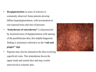 • Dyspigmentation in areas of sclerosis is
commonly observed. Some patients develop
diffuse hyperpigmentation, with accentuation in
sun-exposed areas and sites of pressure
• “leukoderma of scleroderma” is characterized
by localized areas of depigmentation with sparing
of the perifollicular skin; this helpful diagnostic
finding is sometimes referred to as the “salt and
pepper” sign
• Pigment may also be retained in the skin overlying
superficial veins. This leukoderma favors the
upper trunk and central face and may overlie
uninvolved or sclerotic skin.
 
