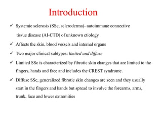 Introduction
 Systemic sclerosis (SSc, scleroderma)- autoimmune connective
tissue disease (AI-CTD) of unknown etiology
 Affects the skin, blood vessels and internal organs
 Two major clinical subtypes: limited and diffuse
 Limited SSc is characterized by fibrotic skin changes that are limited to the
fingers, hands and face and includes the CREST syndrome.
 Diffuse SSc, generalized fibrotic skin changes are seen and they usually
start in the fingers and hands but spread to involve the forearms, arms,
trunk, face and lower extremities
 