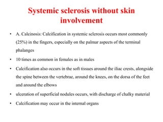 Systemic sclerosis without skin
involvement
• A. Calcinosis: Calcification in systemic sclerosis occurs most commonly
(25%) in the fingers, especially on the palmar aspects of the terminal
phalanges
• 10 times as common in females as in males
• Calcification also occurs in the soft tissues around the iliac crests, alongside
the spine between the vertebrae, around the knees, on the dorsa of the feet
and around the elbows
• ulceration of superficial nodules occurs, with discharge of chalky material
• Calcification may occur in the internal organs
 