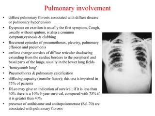Pulmonary involvement
• diffuse pulmonary fibrosis associated with diffuse disease
or pulmonary hypertension
• Dyspnoea on exertion is usually the first symptom, Cough,
usually without sputum, is also a common
symptom,cyanosis & clubbing
• Recurrent episodes of pneumothorax, pleurisy, pulmonary
effusion and pneumonia
• earliest change consists of diffuse reticular shadowing
extending from the cardiac borders to the peripheral and
basal parts of the lungs, usually in the lower lung fields
• ‘honeycomb lung’
• Pneumothorax & pulmonary calcification
• diffusing capacity (transfer factor); this test is impaired in
75% of patients
• DLco may give an indication of survival; if it is less than
40% there is a 10% 5-year survival, compared with 75% if
it is greater than 40%
• presence of antihistone and antitopoisomerase (Scl-70) are
associated with pulmonary fibrosis
 