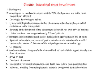 Gastro-intestinal tract involment
1. Macroglosia
2. oesophagus: is involved in approximately 75% of all patients and is the most
frequent part affected
• Dysphagia & esophageal reflux
• typical radiological appearance is that of an atonic dilated oesophagus, which
contains air in the resting state
• Stricture of the lower end of the oesophagus occurs in just over 10% of patients
• Hiatus hernia occurs in approximately 25% of patients
3. stomach: shows dilatation and lack of peristalsis in approximately 6% of cases
• Systemic sclerosis is one cause of gastric antral vascular ectasia—the socalled
‘watermelon stomach’, because of the striped appearance on endoscopy
• GI bleeding
4. duodenum shows changes of dilatation and lack of peristalsis in approximately one-
third of patients
• 2nd & 3rd part
• Duodenal ulceration
5. Intestinal involvement: obstruction, and death may follow from paralytic ileus
• Volvolus, bleeding from telangiectesis, bacterial overgrowth & malabsorption
 