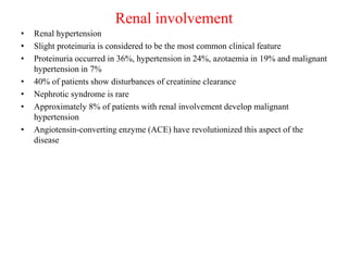 Renal involvement
• Renal hypertension
• Slight proteinuria is considered to be the most common clinical feature
• Proteinuria occurred in 36%, hypertension in 24%, azotaemia in 19% and malignant
hypertension in 7%
• 40% of patients show disturbances of creatinine clearance
• Nephrotic syndrome is rare
• Approximately 8% of patients with renal involvement develop malignant
hypertension
• Angiotensin-converting enzyme (ACE) have revolutionized this aspect of the
disease
 