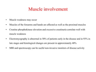 Muscle involvement
• Muscle weakness may occur
• Muscles of the forearms and hands are affected as well as the proximal muscles
• Creatine phosphokinase elevation and excessive creatinuria correlate well with
muscle weakness
• Electromyography is abnormal in 50% of patients early in the disease and in 93% in
late stages and histological changes are present in approximately 40%
• MRI and spectroscopy can be useful non-invasive monitors of disease activity
 