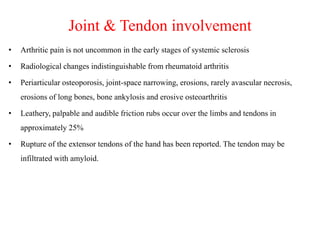 Joint & Tendon involvement
• Arthritic pain is not uncommon in the early stages of systemic sclerosis
• Radiological changes indistinguishable from rheumatoid arthritis
• Periarticular osteoporosis, joint-space narrowing, erosions, rarely avascular necrosis,
erosions of long bones, bone ankylosis and erosive osteoarthritis
• Leathery, palpable and audible friction rubs occur over the limbs and tendons in
approximately 25%
• Rupture of the extensor tendons of the hand has been reported. The tendon may be
infiltrated with amyloid.
 