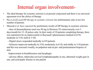 Internal organ involvement-
• The ideal therapy for systemic sclerosis is at present conjectural and there is no universal
agreement over the choice of therapy
• Pai et al.[3] used DP therapy in systemic sclerosis but unfortunately only in too few
number of patients
• Masood et al. have reported the preliminary results of DP therapy in systemic sclerosis
- dose of dexamethasone used was 50 mg in Dextrose 5% intravenously over 3
days/month for 12–18 pulses only. In their study of 10 patients completing therapy, there
was reported to be an improvement in Raynaud’s phenomenon (marked in 6/10,
moderate in 3/10, mild in 1/10)
- Digital ulcers responded markedly in 8/9 patients
- Sclerosis improved markedly in 3/10, moderately in 6/10, and mildly in 1/10 patients
and this was assessed visually, on palpation and on pre- and posttreatment biopsies of
skin
-Improvement in breathlessness and dysphagia
- adverse effects, tubercular cervical lymphadenopathy in one, abnormal weight gain in
one, and acid peptic disease in one patient
 