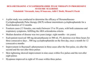 DEXAMETHASONE -CYCLOPHOSPHAMIDE PULSE THERAPY IN PROGRESSIVE
SYSTEMIC SCLEROSIS
Vishalakshi Viswanath, Amey D Sonavane, Aditi C Doshi, Mrunal G Parab
• A pilot study was conducted to determine the efficacy of Dexamethasone-
Cyclophosphamide Pulse therapy (DCP) without intermittent cyclophosphamide for a
fixed duration of 12 months
• Fourteen cases (13 females, one male) between 15 to 50 years, with both cutaneous and
respiratory symptoms, fulfilling the ARA scleroderma criteria
• Median duration of disease was two years (range: eight months - six years)
• Each patient received 100 mg dexamethasone in 500 ml, 5% dextrose over three hours for
three consecutive days + 500 mg cyclophosphamide on the first day, once a month for 12
consecutive months
• Improvement in Raynaud’s phenomenon in three cases after the first pulse, six after the
second and the rest after three pulses
• Skin tightening showed improvement in nine cases within five pulses and the rest after
eight pulses
• Dyspnoea improved in eight of 10 cases within three pulses
 