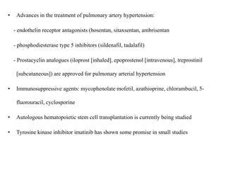 • Advances in the treatment of pulmonary artery hypertension:
- endothelin receptor antagonists (bosentan, sitaxsentan, ambrisentan
- phosphodiesterase type 5 inhibitors (sildenafil, tadalafil)
- Prostacyclin analogues (iloprost [inhaled], epoprostenol [intravenous], treprostinil
[subcutaneous]) are approved for pulmonary arterial hypertension
• Immunosuppressive agents: mycophenolate mofetil, azathioprine, chlorambucil, 5-
fluorouracil, cyclosporine
• Autologous hematopoietic stem cell transplantation is currently being studied
• Tyrosine kinase inhibitor imatinib has shown some promise in small studies
 