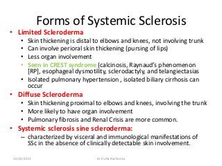Forms of Systemic Sclerosis
• Limited Scleroderma
• Skin thickening is distal to elbows and knees, not involving trunk
• Can involve perioral skin thickening (pursing of lips)
• Less organ involvement
• Seen in CREST syndrome (calcinosis, Raynaud’s phenomenon
[RP], esophageal dysmotility, sclerodactyly, and telangiectasias
• Isolated pulmonary hypertension , isolated biliary cirrhosis can
occur
• Diffuse Scleroderma
• Skin thickening proximal to elbows and knees, involving the trunk
• More likely to have organ involvement
• Pulmonary fibrosis and Renal Crisis are more common.
• Systemic sclerosis sine scleroderma:
– characterized by visceral and immunological manifestations of
SSc in the absence of clinically detectable skin involvement.
10/23/2017 Dr Doha Rasheedy
 