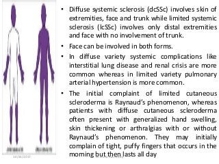 • Diffuse systemic sclerosis (dcSSc) involves skin of
extremities, face and trunk while limited systemic
sclerosis (lcSSc) involves only distal extremities
and face with no involvement of trunk.
• Face can be involved in both forms.
• In diffuse variety systemic complications like
interstitial lung disease and renal crisis are more
common whereas in limited variety pulmonary
arterial hypertension is more common.
• The initial complaint of limited cutaneous
scleroderma is Raynaud’s phenomenon, whereas
patients with diffuse cutaneous scleroderma
often present with generalized hand swelling,
skin thickening or arthralgias with or without
Raynaud’s phenomenon. They may initially
complain of tight, puffy fingers that occurs in the
morning but then lasts all day10/23/2017 Dr Doha Rasheedy
 