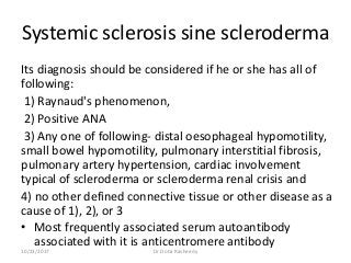 Systemic sclerosis sine scleroderma
Its diagnosis should be considered if he or she has all of
following:
1) Raynaud's phenomenon,
2) Positive ANA
3) Any one of following- distal oesophageal hypomotility,
small bowel hypomotility, pulmonary interstitial fibrosis,
pulmonary artery hypertension, cardiac involvement
typical of scleroderma or scleroderma renal crisis and
4) no other defined connective tissue or other disease as a
cause of 1), 2), or 3
• Most frequently associated serum autoantibody
associated with it is anticentromere antibody
10/23/2017 Dr Doha Rasheedy
 