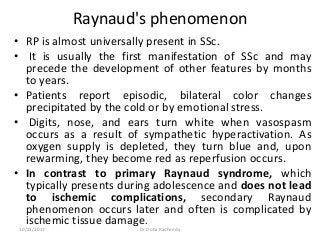 Raynaud's phenomenon
• RP is almost universally present in SSc.
• It is usually the first manifestation of SSc and may
precede the development of other features by months
to years.
• Patients report episodic, bilateral color changes
precipitated by the cold or by emotional stress.
• Digits, nose, and ears turn white when vasospasm
occurs as a result of sympathetic hyperactivation. As
oxygen supply is depleted, they turn blue and, upon
rewarming, they become red as reperfusion occurs.
• In contrast to primary Raynaud syndrome, which
typically presents during adolescence and does not lead
to ischemic complications, secondary Raynaud
phenomenon occurs later and often is complicated by
ischemic tissue damage.
10/23/2017 Dr Doha Rasheedy
 