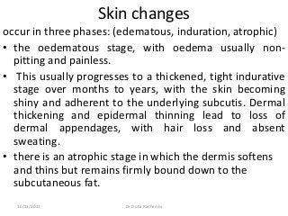 Skin changes
occur in three phases: (edematous, induration, atrophic)
• the oedematous stage, with oedema usually non-
pitting and painless.
• This usually progresses to a thickened, tight indurative
stage over months to years, with the skin becoming
shiny and adherent to the underlying subcutis. Dermal
thickening and epidermal thinning lead to loss of
dermal appendages, with hair loss and absent
sweating.
• there is an atrophic stage in which the dermis softens
and thins but remains firmly bound down to the
subcutaneous fat.
10/23/2017 Dr Doha Rasheedy
 