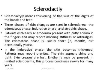 Sclerodactly
• Sclerodactyly means thickening of the skin of the digits of
the hands and feet.
• Three phases of skin changes are seen in scleroderma: the
edematous phase, indurative phase, and atrophic phase.
• Patients with early scleroderma present with puffy edema in
the fingers and may report morning stiffness or arthralgias.
The edematous phase is usually short (ie, months, but
occasionally years).
• In the indurative phase, the skin becomes thickened.
Patients may report pruritus. The skin appears shiny and
tight. Skin creases are lost. Erythema may be present. In
limited scleroderma, this process continues slowly for many
years.
10/23/2017 Dr Doha Rasheedy
 