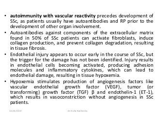 • autoimmunity with vascular reactivity precedes development of
SSc, as patients usually have autoantibodies and RP prior to the
development of other organ involvement.
• Autoantibodies against components of the extracellular matrix
found in 50% of SSc patients can activate fibroblasts, induce
collagen production, and prevent collagen degradation, resulting
in tissue fibrosis.
• Endothelial injury appears to occur early in the course of SSc, but
the trigger for the damage has not been identified. Injury results
in endothelial cells becoming activated, producing adhesion
molecules and inflammatory cytokines, which can lead to
endothelial damage, resulting in tissue hypoxemia.
• Hypoxemia stimulates production of angiogenesis factors like
vascular endothelial growth factor (VEGF), tumor (or
transforming) growth factor (TGF) β and endothelin-1 (ET-1),
which results in vasoconstriction without angiogenesis in SSc
patients.
10/23/2017 Dr Doha Rasheedy
 