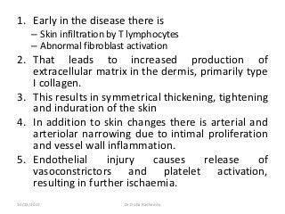 1. Early in the disease there is
– Skin infiltration by T lymphocytes
– Abnormal fibroblast activation
2. That leads to increased production of
extracellular matrix in the dermis, primarily type
I collagen.
3. This results in symmetrical thickening, tightening
and induration of the skin
4. In addition to skin changes there is arterial and
arteriolar narrowing due to intimal proliferation
and vessel wall inflammation.
5. Endothelial injury causes release of
vasoconstrictors and platelet activation,
resulting in further ischaemia.
10/23/2017 Dr Doha Rasheedy
 