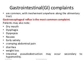 Gastrointestinal(GI) complaints
• are common, with involvement anywhere along the alimentary
tract.
Gastroesophageal reflux is the most common complaint.
Patients may also note:
• Dry mouth
• Dysphagia
• Dyspepsia
• Nausea
• Early satiety
• cramping abdominal pain
• diarrhea
• weight loss
• Intestinal pseudoobstruction may occur secondary to
hypomotility.
10/23/2017 Dr Doha Rasheedy
 
