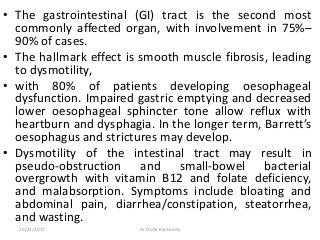• The gastrointestinal (GI) tract is the second most
commonly affected organ, with involvement in 75%–
90% of cases.
• The hallmark effect is smooth muscle fibrosis, leading
to dysmotility,
• with 80% of patients developing oesophageal
dysfunction. Impaired gastric emptying and decreased
lower oesophageal sphincter tone allow reflux with
heartburn and dysphagia. In the longer term, Barrett’s
oesophagus and strictures may develop.
• Dysmotility of the intestinal tract may result in
pseudo-obstruction and small-bowel bacterial
overgrowth with vitamin B12 and folate deficiency,
and malabsorption. Symptoms include bloating and
abdominal pain, diarrhea/constipation, steatorrhea,
and wasting.
10/23/2017 Dr Doha Rasheedy
 