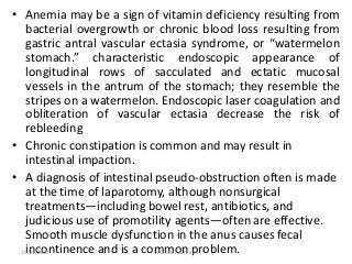 • Anemia may be a sign of vitamin deficiency resulting from
bacterial overgrowth or chronic blood loss resulting from
gastric antral vascular ectasia syndrome, or “watermelon
stomach.” characteristic endoscopic appearance of
longitudinal rows of sacculated and ectatic mucosal
vessels in the antrum of the stomach; they resemble the
stripes on a watermelon. Endoscopic laser coagulation and
obliteration of vascular ectasia decrease the risk of
rebleeding
• Chronic constipation is common and may result in
intestinal impaction.
• A diagnosis of intestinal pseudo-obstruction often is made
at the time of laparotomy, although nonsurgical
treatments—including bowel rest, antibiotics, and
judicious use of promotility agents—often are effective.
Smooth muscle dysfunction in the anus causes fecal
incontinence and is a common problem.10/23/2017 Dr Doha Rasheedy
 