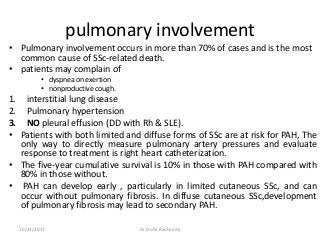 pulmonary involvement
• Pulmonary involvement occurs in more than 70% of cases and is the most
common cause of SSc-related death.
• patients may complain of
• dyspnea on exertion
• nonproductive cough.
1. interstitial lung disease
2. Pulmonary hypertension
3. NO pleural effusion (DD with Rh & SLE).
• Patients with both limited and diffuse forms of SSc are at risk for PAH, The
only way to directly measure pulmonary artery pressures and evaluate
response to treatment is right heart catheterization.
• The five-year cumulative survival is 10% in those with PAH compared with
80% in those without.
• PAH can develop early , particularly in limited cutaneous SSc, and can
occur without pulmonary fibrosis. In diffuse cutaneous SSc,development
of pulmonary fibrosis may lead to secondary PAH.
10/23/2017 Dr Doha Rasheedy
 
