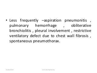 • Less frequently –aspiration pneumonitis ,
pulmonary hemorrhage , obliterative
bronchiolitis , pleural involvement , restrictive
ventilatory defect due to chest wall fibrosis ,
spontaneous pneumothorax.
10/23/2017 Dr Doha Rasheedy
 