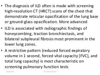 • The diagnosis of ILD often is made with screening
high-resolution CT (HRCT) scans of the chest that
demonstrate reticular opacification of the lung base
or ground-glass opacification. More advanced
• ILD is associated with radiographic findings of
honeycombing, traction bronchiectasis, and
bilateral subpleural fibrosis most prominent in the
lower lung zones.
• A restrictive pattern (reduced forced expiratory
volume in 1 second, forced vital capacity [FVC], and
total lung capacity) is most characteristic on
screening pulmonary function tests
10/23/2017 Dr Doha Rasheedy
 