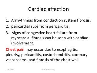 Cardiac affection
1. Arrhythmias from conduction system fibrosis,
2. pericardial rubs from pericarditis,
3. signs of congestive heart failure from
myocardial fibrosis can be seen with cardiac
involvement.
Chest pain may occur due to esophagitis,
pleurisy, pericarditis, costochondritis, coronary
vasospasms, and fibrosis of the chest wall.
10/23/2017 Dr Doha Rasheedy
 