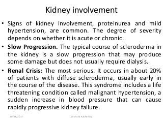 Kidney involvement
• Signs of kidney involvement, proteinurea and mild
hypertension, are common. The degree of severity
depends on whether it is acute or chronic.
• Slow Progression. The typical course of scleroderma in
the kidney is a slow progression that may produce
some damage but does not usually require dialysis.
• Renal Crisis: The most serious. It occurs in about 20%
of patients with diffuse scleroderma, usually early in
the course of the disease. This syndrome includes a life
threatening condition called malignant hypertension, a
sudden increase in blood pressure that can cause
rapidly progressive kidney failure.
10/23/2017 Dr Doha Rasheedy
 