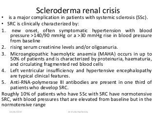 Scleroderma renal crisis
• is a major complication in patients with systemic sclerosis (SSc).
• SRC is clinically characterized by:
1. new onset, often symptomatic hypertension with blood
pressure >140/90 mmHg or a >30 mmHg rise in blood pressure
from baseline
2. rising serum creatinine levels and/or oligoanuria.
3. Microangiopathic haemolytic anaemia (MAHA) occurs in up to
50% of patients and is characterized by proteinuria, haematuria,
and circulating fragmented red blood cells
4. Left ventricular insufficiency and hypertensive encephalopathy
are typical clinical features.
5. Anti-RNA-polymerase III antibodies are present in one third of
patients who develop SRC.
Roughly 10% of patients who have SSc with SRC have normotensive
SRC, with blood pressures that are elevated from baseline but in the
normotensive range
10/23/2017 Dr Doha Rasheedy
 