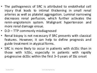 • The pathogenesis of SRC is attributed to endothelial cell
injury that leads to intimal thickening in small renal
arteries as well as platelet aggregation. Luminal narrowing
decreases renal perfusion, which further activates the
renin-angiotensin system. Malignant hypertension and
more renal damage ensue.
• D.D – TTP commonly misdiagnosed
• Renal biopsy is not necessary if SRC presents with classical
features. However, it can help to define prognosis and
guide treatment in atypical forms.
• SRC is more likely to occur in patients with dcSSc than in
those with lcSSc, especially in patients with rapidly
progressive dcSSc within the first 3–5 years of SSc onset
10/23/2017 Dr Doha Rasheedy
 