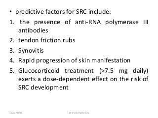 • predictive factors for SRC include:
1. the presence of anti-RNA polymerase III
antibodies
2. tendon friction rubs
3. Synovitis
4. Rapid progression of skin manifestation
5. Glucocorticoid treatment (>7.5 mg daily)
exerts a dose-dependent effect on the risk of
SRC development
10/23/2017 Dr Doha Rasheedy
 
