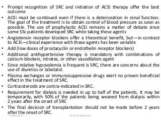 • Prompt recognition of SRC and initiation of ACEi therapy offer the best
outcome
• ACEi must be continued even if there is a deterioration in renal function.
The goal of the treatment is to obtain control of blood pressure as soon as
possible. The use of prophylactic ACEi remains a matter of debate since
some SSc patients developed SRC while taking these agents
• Angiotensin receptor blockers offer a theoretical benefit, but—in contrast
to ACEi—clinical experience with these agents has been variable
• Add (low doses of prostacyclin or endothelin receptor blockers)
• Additional antihypertensive therapy is mandatory with combinations of
calcium blockers, nitrates, or other vasodilators agent
• Since relative hypovolemia is frequent is SRC, there are concerns about the
use of diuretics or labetalol.
• Plasma exchanges or immunosuppressive drugs exert no proven beneficial
effect in the treatment of SRC.
• Corticosteroids are contra-indicated in SRC.
• Requirement for dialysis is needed in up to half of the patients. It may be
temporarily, with 50% of the patients being weaned from dialysis within
2 years after the onset of SRC
• The final decision of transplantation should not be made before 2 years
after the onset of SRC.
10/23/2017 Dr Doha Rasheedy
 